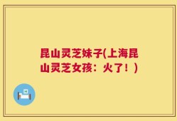 昆山灵芝妹子(上海昆山灵芝女孩：火了！)