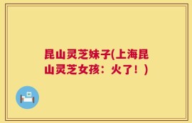 昆山灵芝妹子(上海昆山灵芝女孩：火了！)