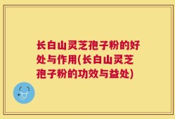 长白山灵芝孢子粉的好处与作用(长白山灵芝孢子粉的功效与益处)
