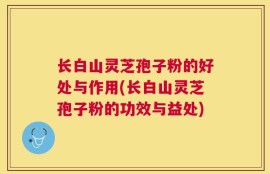 长白山灵芝孢子粉的好处与作用(长白山灵芝孢子粉的功效与益处)
