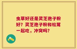 虫草好还是灵芝孢子粉好？灵芝孢子粉和松茸一起吃，冲突吗？
