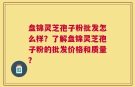 盘锦灵芝孢子粉批发怎么样？了解盘锦灵芝孢子粉的批发价格和质量？
