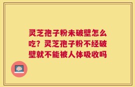 灵芝孢子粉未破壁怎么吃？灵芝孢子粉不经破壁就不能被人体吸收吗