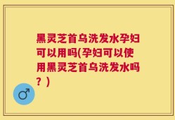 黑灵芝首乌洗发水孕妇可以用吗(孕妇可以使用黑灵芝首乌洗发水吗？)
