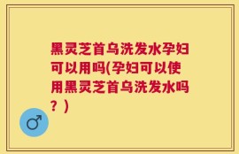 黑灵芝首乌洗发水孕妇可以用吗(孕妇可以使用黑灵芝首乌洗发水吗？)