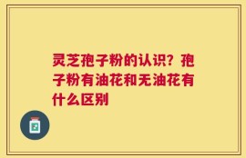 灵芝孢子粉的认识？孢子粉有油花和无油花有什么区别