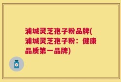 浦城灵芝孢子粉品牌(浦城灵芝孢子粉：健康品质第一品牌)