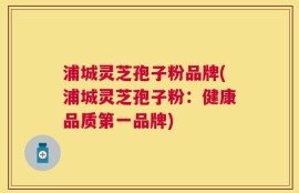 浦城灵芝孢子粉品牌(浦城灵芝孢子粉：健康品质第一品牌)