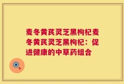 麦冬黄芪灵芝黑枸杞麦冬黄芪灵芝黑枸杞：促进健康的中草药组合