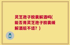灵芝孢子胶囊解酒吗(能否用灵芝孢子胶囊缓解酒后不适？)