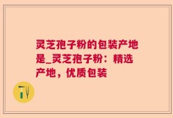 灵芝孢子粉的包装产地是_灵芝孢子粉：精选产地，优质包装