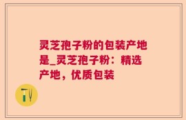 灵芝孢子粉的包装产地是_灵芝孢子粉：精选产地，优质包装