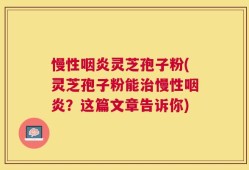 慢性咽炎灵芝孢子粉(灵芝孢子粉能治慢性咽炎？这篇文章告诉你)
