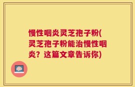 慢性咽炎灵芝孢子粉(灵芝孢子粉能治慢性咽炎？这篇文章告诉你)