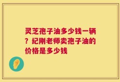 灵芝孢子油多少钱一辆？纪刚老师卖孢子油的价格是多少钱