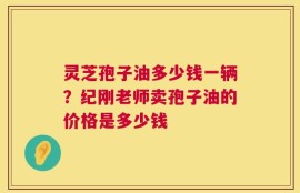 灵芝孢子油多少钱一辆？纪刚老师卖孢子油的价格是多少钱