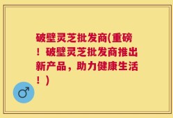 破壁灵芝批发商(重磅！破壁灵芝批发商推出新产品，助力健康生活！)