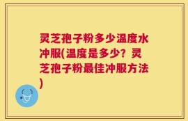灵芝孢子粉多少温度水冲服(温度是多少？灵芝孢子粉最佳冲服方法)