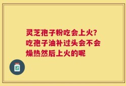 灵芝孢子粉吃会上火？吃孢子油补过头会不会燥热然后上火的呢