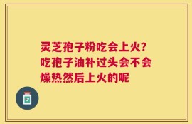 灵芝孢子粉吃会上火？吃孢子油补过头会不会燥热然后上火的呢