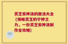 灵芝安神汤的做法大全 (领略灵芝的宁神之力，一份灵芝安神汤制作全攻略)