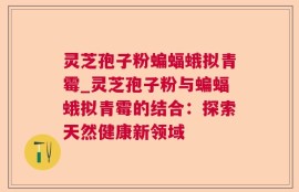 灵芝孢子粉蝙蝠蛾拟青霉_灵芝孢子粉与蝙蝠蛾拟青霉的结合：探索天然健康新领域