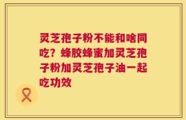 灵芝孢子粉不能和啥同吃？蜂胶蜂蜜加灵芝孢子粉加灵芝孢子油一起吃功效