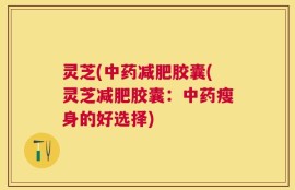 灵芝(中药减肥胶囊(灵芝减肥胶囊：中药瘦身的好选择)