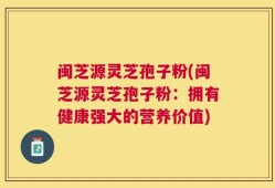 闽芝源灵芝孢子粉(闽芝源灵芝孢子粉：拥有健康强大的营养价值)