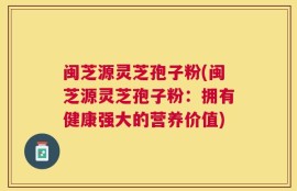 闽芝源灵芝孢子粉(闽芝源灵芝孢子粉：拥有健康强大的营养价值)