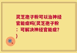 灵芝孢子粉可以治神经官能症吗(灵芝孢子粉：可解决神经官能症？)