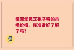 德源堂灵芝孢子粉的市场价格，你准备好了解了吗？