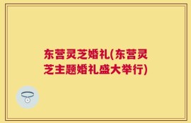 东营灵芝婚礼(东营灵芝主题婚礼盛大举行)