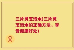 三片灵芝泡水(三片灵芝泡水的正确方法，享受健康好处)