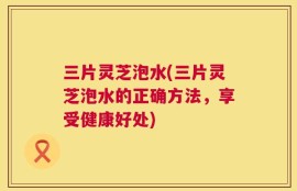 三片灵芝泡水(三片灵芝泡水的正确方法，享受健康好处)
