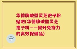 华德牌破壁灵芝孢子粉贴吧(华德牌破壁灵芝孢子粉——提升免疫力的高效保健品)