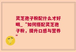 灵芝孢子粉配什么才好喝_“如何搭配灵芝孢子粉，提升口感与营养”