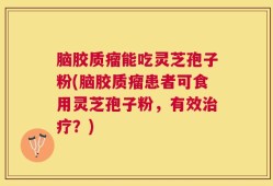 脑胶质瘤能吃灵芝孢子粉(脑胶质瘤患者可食用灵芝孢子粉，有效治疗？)