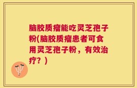 脑胶质瘤能吃灵芝孢子粉(脑胶质瘤患者可食用灵芝孢子粉，有效治疗？)
