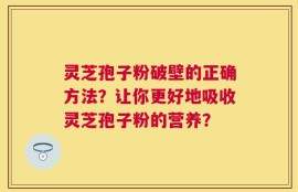 灵芝孢子粉破壁的正确方法？让你更好地吸收灵芝孢子粉的营养？