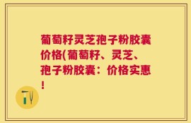 葡萄籽灵芝孢子粉胶囊价格(葡萄籽、灵芝、孢子粉胶囊：价格实惠！