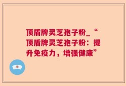 顶盾牌灵芝孢子粉_“顶盾牌灵芝孢子粉：提升免疫力，增强健康”