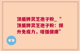 顶盾牌灵芝孢子粉_“顶盾牌灵芝孢子粉：提升免疫力，增强健康”