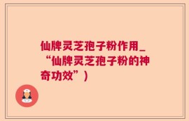 仙牌灵芝孢子粉作用_“仙牌灵芝孢子粉的神奇功效”)