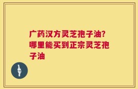 广药汉方灵芝孢子油？哪里能买到正宗灵芝孢子油