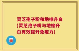 灵芝孢子粉和地榆升白(灵芝孢子粉与地榆升白有效提升免疫力)