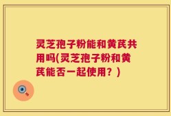 灵芝孢子粉能和黄芪共用吗(灵芝孢子粉和黄芪能否一起使用？)