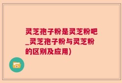 灵芝孢子粉是灵芝粉吧_灵芝孢子粉与灵芝粉的区别及应用)