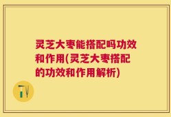 灵芝大枣能搭配吗功效和作用(灵芝大枣搭配的功效和作用解析)