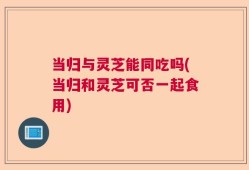 当归与灵芝能同吃吗(当归和灵芝可否一起食用)
